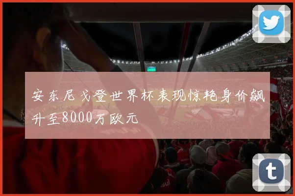 安东尼戈登世界杯表现惊艳身价飙升至8000万欧元